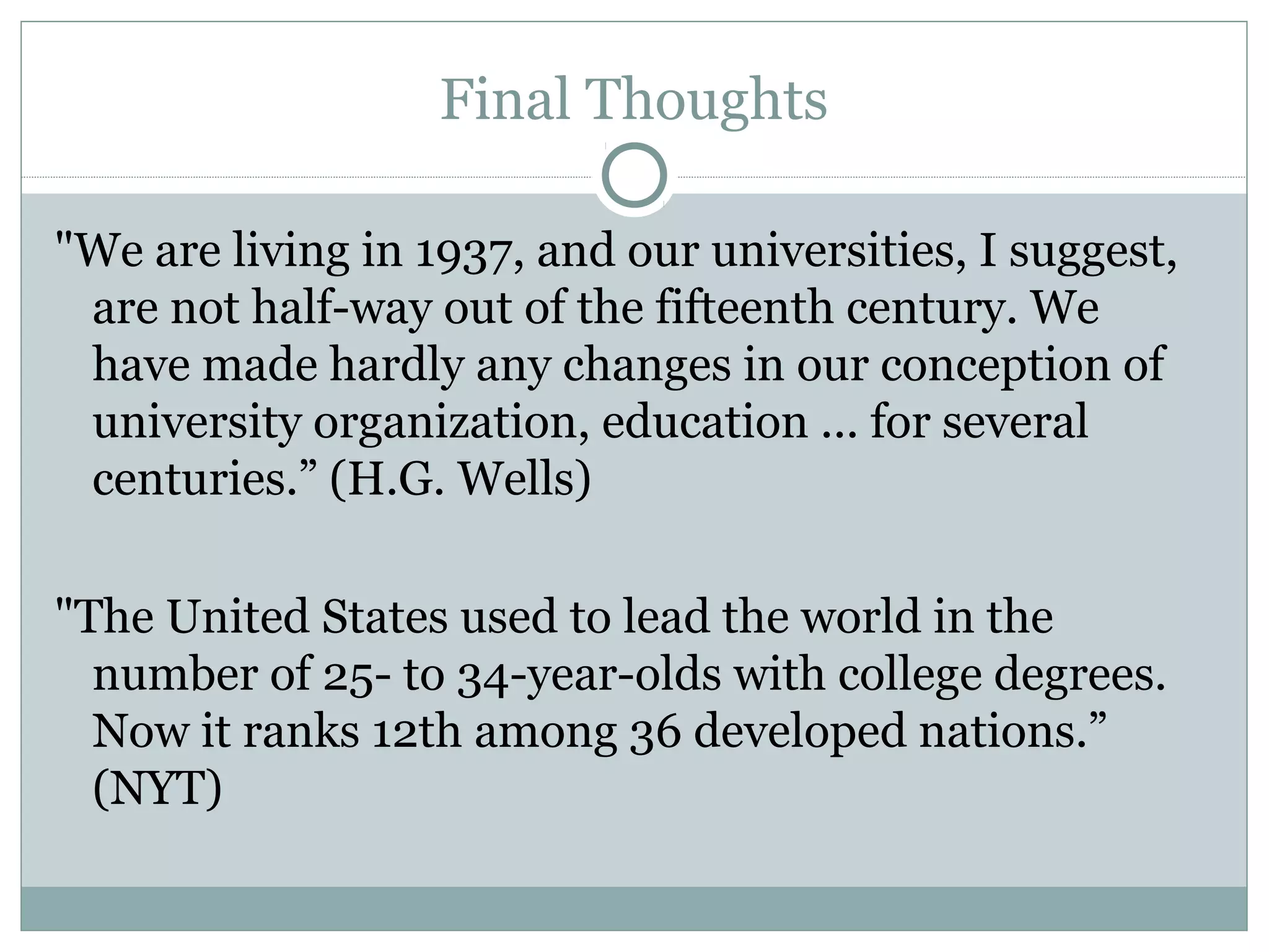 Final Thoughts

"We are living in 1937, and our universities, I suggest,
 are not half-way out of the fifteenth century. We
 have made hardly any changes in our conception of
 university organization, education ... for several
 centuries.” (H.G. Wells)

"The United States used to lead the world in the
  number of 25- to 34-year-olds with college degrees.
  Now it ranks 12th among 36 developed nations.”
  (NYT)
 