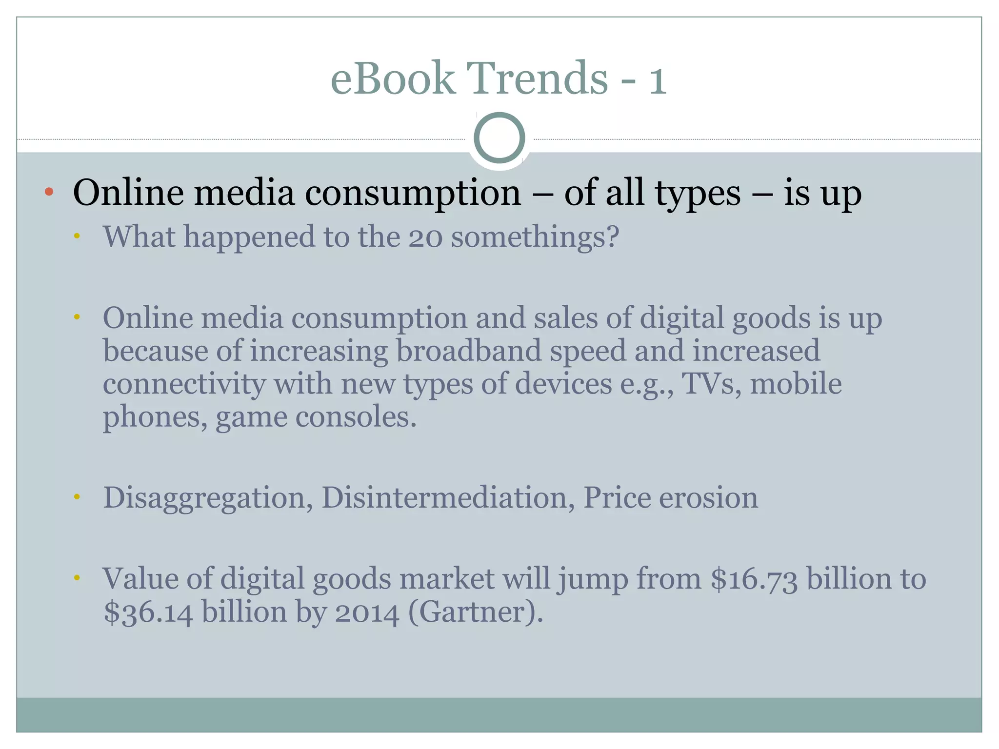 eBook Trends - 1

• Online media consumption – of all types – is up
  • What happened to the 20 somethings?


 •   Online media consumption and sales of digital goods is up
     because of increasing broadband speed and increased
     connectivity with new types of devices e.g., TVs, mobile
     phones, game consoles.

 •   Disaggregation, Disintermediation, Price erosion

 •   Value of digital goods market will jump from $16.73 billion to
     $36.14 billion by 2014 (Gartner).
 