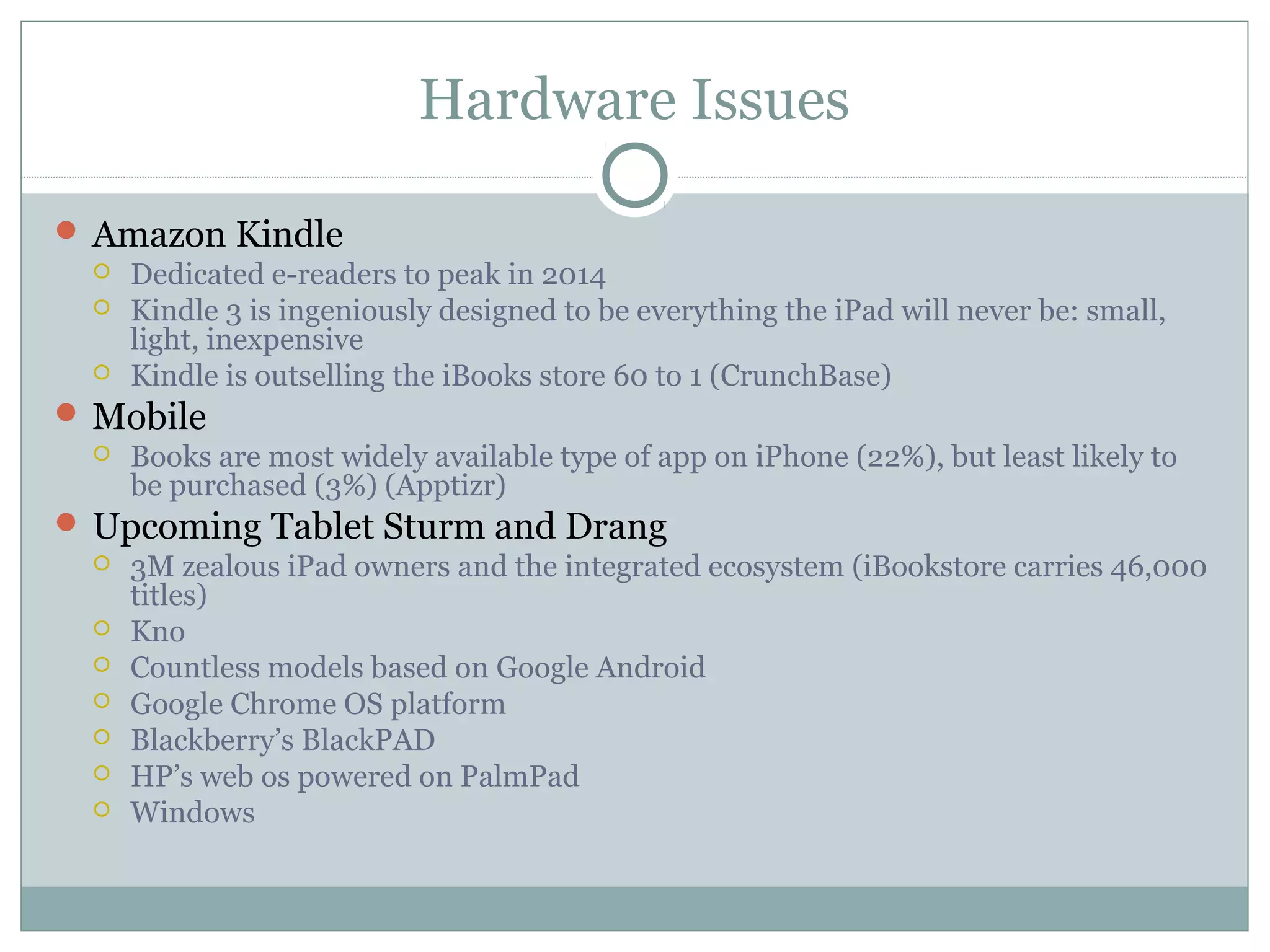 Hardware Issues

 Amazon Kindle
   Dedicated e-readers to peak in 2014
   Kindle 3 is ingeniously designed to be everything the iPad will never be: small,
    light, inexpensive
   Kindle is outselling the iBooks store 60 to 1 (CrunchBase)

 Mobile
   Books are most widely available type of app on iPhone (22%), but least likely to
    be purchased (3%) (Apptizr)
 Upcoming Tablet Sturm and Drang
   3M zealous iPad owners and the integrated ecosystem (iBookstore carries 46,000
    titles)
   Kno
   Countless models based on Google Android
   Google Chrome OS platform
   Blackberry’s BlackPAD
   HP’s web os powered on PalmPad
   Windows
 