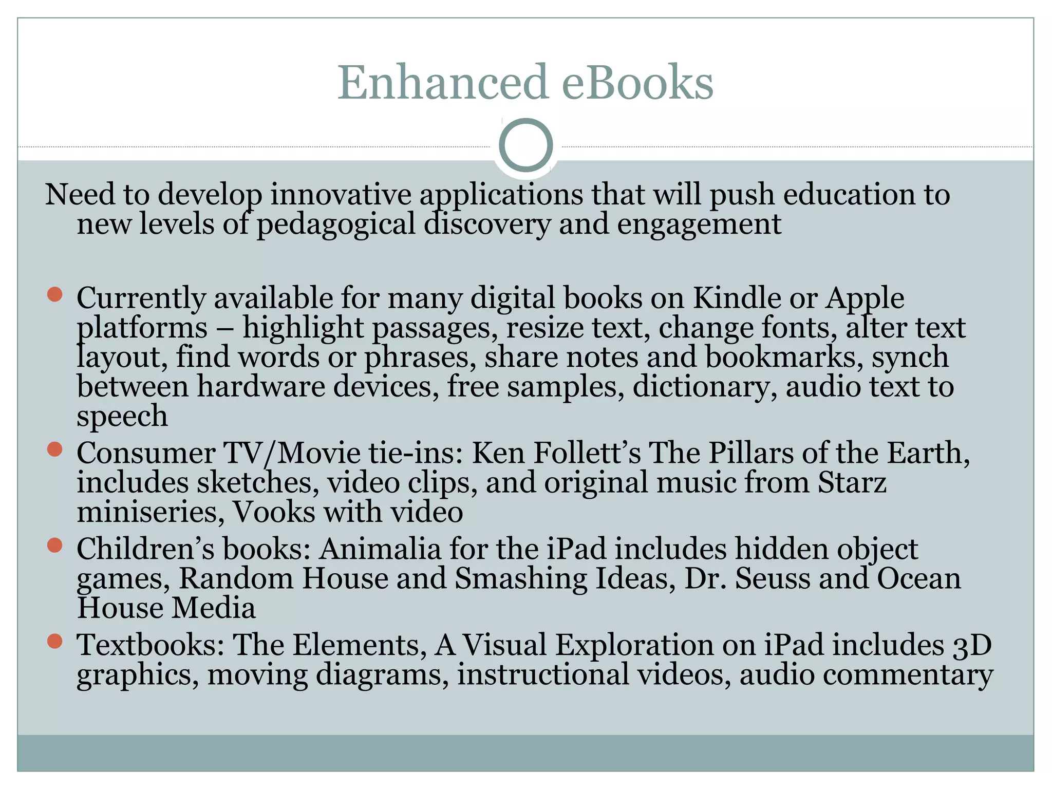 Enhanced eBooks

Need to develop innovative applications that will push education to
  new levels of pedagogical discovery and engagement

 Currently available for many digital books on Kindle or Apple
  platforms – highlight passages, resize text, change fonts, alter text
  layout, find words or phrases, share notes and bookmarks, synch
  between hardware devices, free samples, dictionary, audio text to
  speech
 Consumer TV/Movie tie-ins: Ken Follett’s The Pillars of the Earth,
  includes sketches, video clips, and original music from Starz
  miniseries, Vooks with video
 Children’s books: Animalia for the iPad includes hidden object
  games, Random House and Smashing Ideas, Dr. Seuss and Ocean
  House Media
 Textbooks: The Elements, A Visual Exploration on iPad includes 3D
  graphics, moving diagrams, instructional videos, audio commentary
 