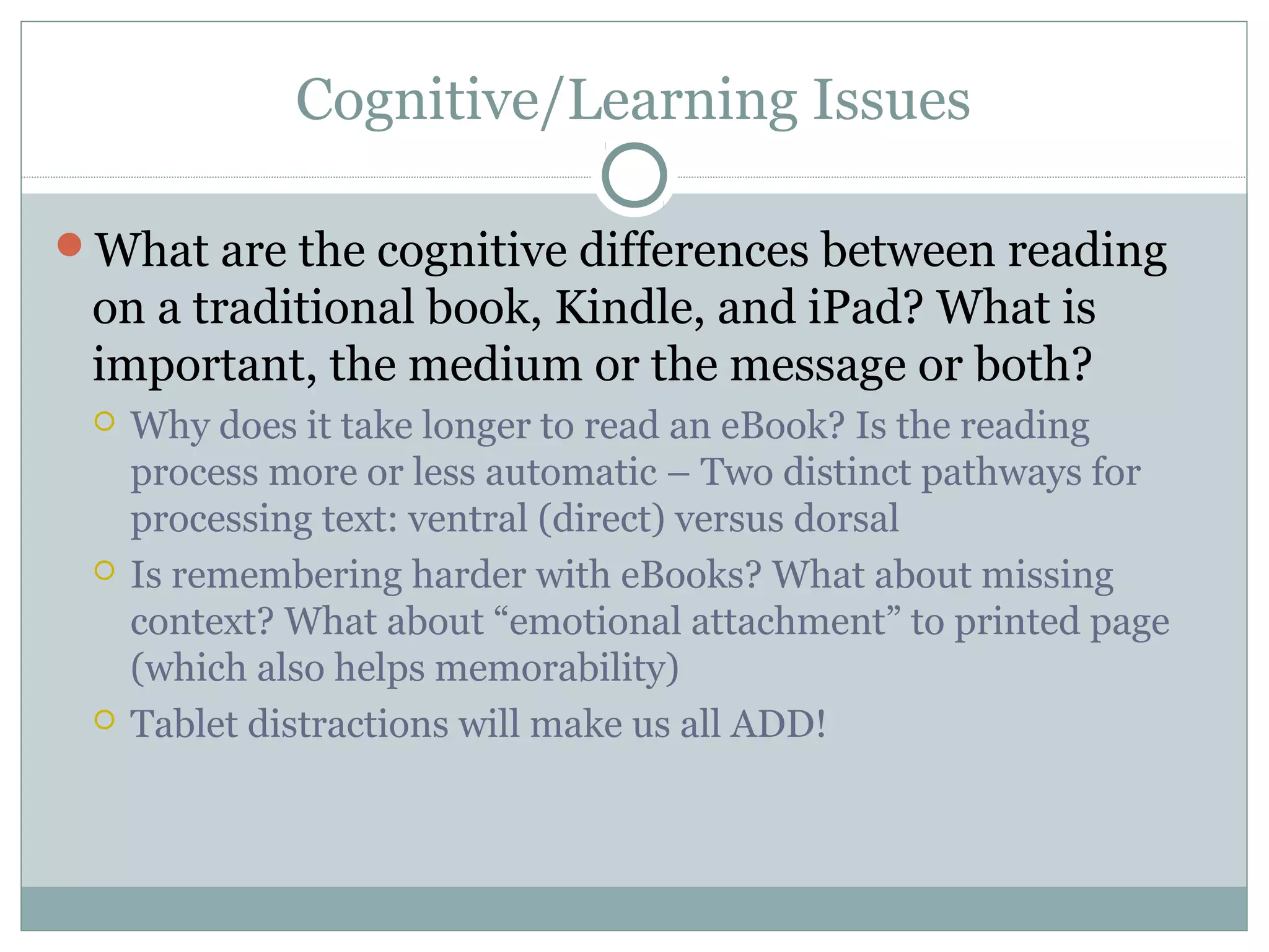 Cognitive/Learning Issues

What are the cognitive differences between reading
 on a traditional book, Kindle, and iPad? What is
 important, the medium or the message or both?
    Why does it take longer to read an eBook? Is the reading
     process more or less automatic – Two distinct pathways for
     processing text: ventral (direct) versus dorsal
    Is remembering harder with eBooks? What about missing
     context? What about “emotional attachment” to printed page
     (which also helps memorability)
    Tablet distractions will make us all ADD!
 