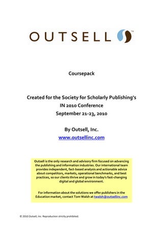  


                                                                                         
                                                            
                                                            
                                                            
                                             Coursepack 
                                                            
                                                            
      Created for the Society for Scholarly Publishing’s 
                                     IN 2010 Conference 
                                 September 21‐23, 2010 
                                                            
                                         By Outsell, Inc. 
                                   www.outsellinc.com  
                                                            
                                                            
             Outsell is the only research and advisory firm focused on advancing 
             the publishing and information industries. Our international team 
              provides independent, fact‐based analysis and actionable advice 
              about competitors, markets, operational benchmarks, and best 
              practices, so our clients thrive and grow in today's fast‐changing 
                                digital and global environment. 
                                                            
               For information about the solutions we offer publishers in the 
              Education market, contact Tom Walsh at twalsh@outsellinc.com  
                                                                                     



© 2010 Outsell, Inc. Reproduction strictly prohibited.  
 
