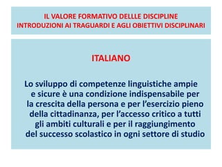 IL VALORE FORMATIVO DELLLE DISCIPLINE
INTRODUZIONI AI TRAGUARDI E AGLI OBIETTIVI DISCIPLINARI
ITALIANO
Lo sviluppo di competenze linguistiche ampie
e sicure è una condizione indispensabile per
la crescita della persona e per l’esercizio pieno
della cittadinanza, per l’accesso critico a tutti
gli ambiti culturali e per il raggiungimento
del successo scolastico in ogni settore di studio
 