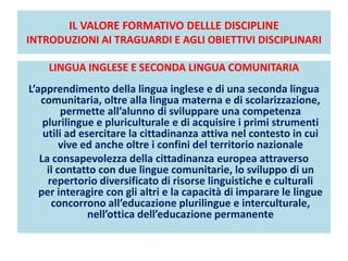IL VALORE FORMATIVO DELLLE DISCIPLINE
INTRODUZIONI AI TRAGUARDI E AGLI OBIETTIVI DISCIPLINARI
LINGUA INGLESE E SECONDA LINGUA COMUNITARIA
L’apprendimento della lingua inglese e di una seconda lingua
comunitaria, oltre alla lingua materna e di scolarizzazione,
permette all’alunno di sviluppare una competenza
plurilingue e pluriculturale e di acquisire i primi strumenti
utili ad esercitare la cittadinanza attiva nel contesto in cui
vive ed anche oltre i confini del territorio nazionale
La consapevolezza della cittadinanza europea attraverso
il contatto con due lingue comunitarie, lo sviluppo di un
repertorio diversificato di risorse linguistiche e culturali
per interagire con gli altri e la capacità di imparare le lingue
concorrono all’educazione plurilingue e interculturale,
nell’ottica dell’educazione permanente
 