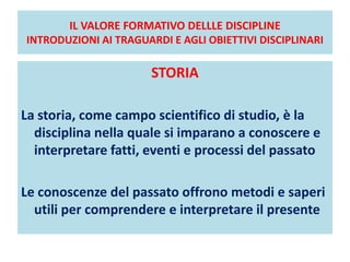 IL VALORE FORMATIVO DELLLE DISCIPLINE
INTRODUZIONI AI TRAGUARDI E AGLI OBIETTIVI DISCIPLINARI
STORIA
La storia, come campo scientifico di studio, è la
disciplina nella quale si imparano a conoscere e
interpretare fatti, eventi e processi del passato
Le conoscenze del passato offrono metodi e saperi
utili per comprendere e interpretare il presente
 