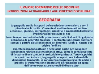 IL VALORE FORMATIVO DELLLE DISCIPLINE
INTRODUZIONI AI TRAGUARDI E AGLI OBIETTIVI DISCIPLINARI
GEOGRAFIA
La geografia studia i rapporti delle società umane tra loro e con il
pianeta che le ospita. Consente di mettere in relazione temi
economici, giuridici, antropologici, scientifici e ambientali di rilevante
importanza per ciascuno di noi
In un tempo caratterizzato dalla presenza a scuola di alunni di ogni parte
del mondo, la geografia favorisce il confronto sulle grandi questioni
comuni a partire dalla conoscenza dei differenti luoghi di nascita o di
origine familiare
L’apertura al mondo attuale è necessaria anche per sviluppare
competenze relative alla cittadinanza attiva, come la consapevolezza
di far parte di una comunità territoriale organizzata. Tuttavia, poiché
lo spazio non è statico, la geografia non può prescindere dalla
dimensione temporale. La conoscenza geografica riguarda anche i
processi di trasformazione progressiva dell’ambiente ad opera
dell’uomo o per cause naturali di diverso tipo
 