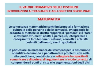 IL VALORE FORMATIVO DELLLE DISCIPLINE
INTRODUZIONI AI TRAGUARDI E AGLI OBIETTIVI DISCIPLINARI
MATEMATICA
Le conoscenze matematiche contribuiscono alla formazione
culturale delle persone e delle comunità, sviluppando le
capacità di mettere in stretto rapporto il "pensare" e il "fare"
e offrendo strumenti adatti a percepire, interpretare e
collegare tra loro fenomeni naturali, concetti e artefatti
costruiti dall'uomo, eventi quotidiani
In particolare, la matematica dà strumenti per la descrizione
scientifica del mondo e per affrontare problemi utili nella
vita quotidiana; contribuisce a sviluppare la capacità di
comunicare e discutere, di argomentare in modo corretto, di
comprendere i punti di vista e le argomentazioni degli altri
 