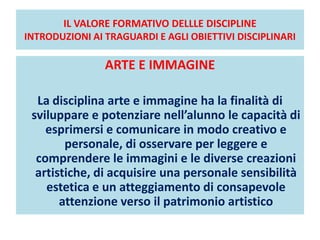 IL VALORE FORMATIVO DELLLE DISCIPLINE
INTRODUZIONI AI TRAGUARDI E AGLI OBIETTIVI DISCIPLINARI
ARTE E IMMAGINE
La disciplina arte e immagine ha la finalità di
sviluppare e potenziare nell’alunno le capacità di
esprimersi e comunicare in modo creativo e
personale, di osservare per leggere e
comprendere le immagini e le diverse creazioni
artistiche, di acquisire una personale sensibilità
estetica e un atteggiamento di consapevole
attenzione verso il patrimonio artistico
 