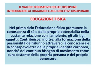 IL VALORE FORMATIVO DELLLE DISCIPLINE
INTRODUZIONI AI TRAGUARDI E AGLI OBIETTIVI DISCIPLINARI
EDUCAZIONE FISICA
Nel primo ciclo l’educazione fisica promuove la
conoscenza di sé e delle proprie potenzialità nella
costante relazione con l’ambiente, gli altri, gli
oggetti. Contribuisce, inoltre, alla formazione della
personalità dell’alunno attraverso la conoscenza e
la consapevolezza della propria identità corporea,
nonché del continuo bisogno di movimento come
cura costante della propria persona e del proprio
benessere
 