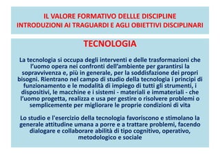IL VALORE FORMATIVO DELLLE DISCIPLINE
INTRODUZIONI AI TRAGUARDI E AGLI OBIETTIVI DISCIPLINARI
TECNOLOGIA
La tecnologia si occupa degli interventi e delle trasformazioni che
l’uomo opera nei confronti dell’ambiente per garantirsi la
sopravvivenza e, più in generale, per la soddisfazione dei propri
bisogni. Rientrano nel campo di studio della tecnologia i principi di
funzionamento e le modalità di impiego di tutti gli strumenti, i
dispositivi, le macchine e i sistemi - materiali e immateriali - che
l’uomo progetta, realizza e usa per gestire o risolvere problemi o
semplicemente per migliorare le proprie condizioni di vita
Lo studio e l'esercizio della tecnologia favoriscono e stimolano la
generale attitudine umana a porre e a trattare problemi, facendo
dialogare e collaborare abilità di tipo cognitivo, operativo,
metodologico e sociale
 