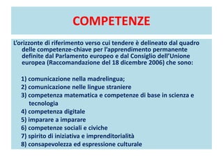 COMPETENZE
L’orizzonte di riferimento verso cui tendere è delineato dal quadro
delle competenze-chiave per l’apprendimento permanente
definite dal Parlamento europeo e dal Consiglio dell’Unione
europea (Raccomandazione del 18 dicembre 2006) che sono:
1) comunicazione nella madrelingua;
2) comunicazione nelle lingue straniere
3) competenza matematica e competenze di base in scienza e
tecnologia
4) competenza digitale
5) imparare a imparare
6) competenze sociali e civiche
7) spirito di iniziativa e imprenditorialità
8) consapevolezza ed espressione culturale
 