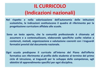 IL CURRICOLO
(Indicazioni nazionali)
Nel rispetto e nella valorizzazione dell’autonomia delle istituzioni
scolastiche, le Indicazioni costituiscono il quadro di riferimento per la
progettazione curricolare affidata alle scuole.
Sono un testo aperto, che la comunità professionale è chiamata ad
assumere e a contestualizzare, elaborando specifiche scelte relative a
contenuti, metodi, organizzazione e valutazione coerenti con i traguardi
formativi previsti dal documento nazionale.
Ogni scuola predispone il curricolo all’interno del Piano dell’offerta
formativa con riferimento al profilo dello studente al termine del primo
ciclo di istruzione, ai traguardi per lo sviluppo delle competenze, agli
obiettivi di apprendimento specifici per ogni disciplina.
 