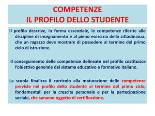 COMPETENZE
IL PROFILO DELLO STUDENTE
Il profilo descrive, in forma essenziale, le competenze riferite alle
discipline di insegnamento e al pieno esercizio della cittadinanza,
che un ragazzo deve mostrare di possedere al termine del primo
ciclo di istruzione.
Il conseguimento delle competenze delineate nel profilo costituisce
l’obiettivo generale del sistema educativo e formativo italiano.
La scuola finalizza il curricolo alla maturazione delle competenze
previste nel profilo dello studente al termine del primo ciclo,
fondamentali per la crescita personale e per la partecipazione
sociale, che saranno oggetto di certificazione.
 