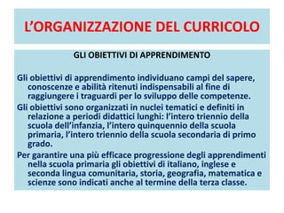 L’ORGANIZZAZIONE DEL CURRICOLO
GLI OBIETTIVI DI APPRENDIMENTO
Gli obiettivi di apprendimento individuano campi del sapere,
conoscenze e abilità ritenuti indispensabili al fine di
raggiungere i traguardi per lo sviluppo delle competenze.
Gli obiettivi sono organizzati in nuclei tematici e definiti in
relazione a periodi didattici lunghi: l’intero triennio della
scuola dell’infanzia, l’intero quinquennio della scuola
primaria, l’intero triennio della scuola secondaria di primo
grado.
Per garantire una più efficace progressione degli apprendimenti
nella scuola primaria gli obiettivi di italiano, inglese e
seconda lingua comunitaria, storia, geografia, matematica e
scienze sono indicati anche al termine della terza classe.
 