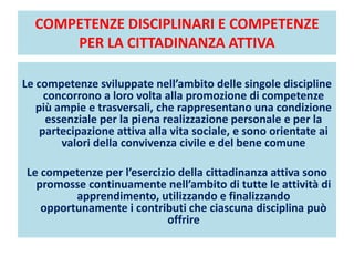 COMPETENZE DISCIPLINARI E COMPETENZE
PER LA CITTADINANZA ATTIVA
Le competenze sviluppate nell’ambito delle singole discipline
concorrono a loro volta alla promozione di competenze
più ampie e trasversali, che rappresentano una condizione
essenziale per la piena realizzazione personale e per la
partecipazione attiva alla vita sociale, e sono orientate ai
valori della convivenza civile e del bene comune
Le competenze per l’esercizio della cittadinanza attiva sono
promosse continuamente nell’ambito di tutte le attività di
apprendimento, utilizzando e finalizzando
opportunamente i contributi che ciascuna disciplina può
offrire
 