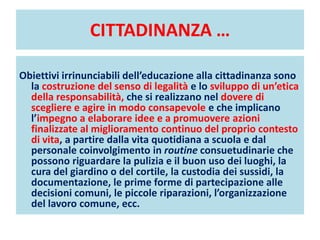 CITTADINANZA …
Obiettivi irrinunciabili dell’educazione alla cittadinanza sono
la costruzione del senso di legalità e lo sviluppo di un’etica
della responsabilità, che si realizzano nel dovere di
scegliere e agire in modo consapevole e che implicano
l’impegno a elaborare idee e a promuovere azioni
finalizzate al miglioramento continuo del proprio contesto
di vita, a partire dalla vita quotidiana a scuola e dal
personale coinvolgimento in routine consuetudinarie che
possono riguardare la pulizia e il buon uso dei luoghi, la
cura del giardino o del cortile, la custodia dei sussidi, la
documentazione, le prime forme di partecipazione alle
decisioni comuni, le piccole riparazioni, l’organizzazione
del lavoro comune, ecc.
 