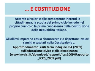… E COSTITUZIONE
Accanto ai valori e alle competenze inerenti la
cittadinanza, la scuola del primo ciclo include nel
proprio curricolo la prima conoscenza della Costituzione
della Repubblica italiana.
Gli allievi imparano così a riconoscere e a rispettare i valori
sanciti e tutelati nella Costituzione …
Approfondimento: esiti terza indagine IEA (2009)
sull’educazione civica e alla cittadinanza
(www.invalsi.it/download/rapporti/iccs2009/Rapporto
_ICCS_2009.pdf)
 
