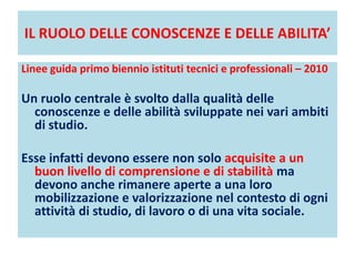 IL RUOLO DELLE CONOSCENZE E DELLE ABILITA’
Linee guida primo biennio istituti tecnici e professionali – 2010
Un ruolo centrale è svolto dalla qualità delle
conoscenze e delle abilità sviluppate nei vari ambiti
di studio.
Esse infatti devono essere non solo acquisite a un
buon livello di comprensione e di stabilità ma
devono anche rimanere aperte a una loro
mobilizzazione e valorizzazione nel contesto di ogni
attività di studio, di lavoro o di una vita sociale.
 