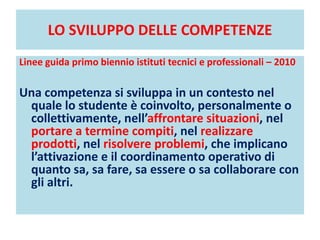 LO SVILUPPO DELLE COMPETENZE
Linee guida primo biennio istituti tecnici e professionali – 2010
Una competenza si sviluppa in un contesto nel
quale lo studente è coinvolto, personalmente o
collettivamente, nell’affrontare situazioni, nel
portare a termine compiti, nel realizzare
prodotti, nel risolvere problemi, che implicano
l’attivazione e il coordinamento operativo di
quanto sa, sa fare, sa essere o sa collaborare con
gli altri.
 
