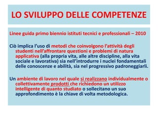 LO SVILUPPO DELLE COMPETENZE
Linee guida primo biennio istituti tecnici e professionali – 2010
Ciò implica l’uso di metodi che coinvolgono l’attività degli
studenti nell’affrontare questioni e problemi di natura
applicativa (alla propria vita, alle altre discipline, alla vita
sociale e lavorativa) sia nell’introdurre i nuclei fondamentali
delle conoscenze e abilità, sia nel progressivo padroneggiarli.
Un ambiente di lavoro nel quale si realizzano individualmente o
collettivamente prodotti che richiedono un utilizzo
intelligente di quanto studiato o sollecitano un suo
approfondimento è la chiave di volta metodologica.
 