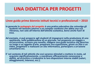 UNA DIDATTICA PER PROGETTI
Linee guida primo biennio istituti tecnici e professionali – 2010
In generale la pedagogia del progetto è una pratica educativa che coinvolge gli
studenti nel lavorare intorno a un compito condiviso che abbia una sua
rilevanza, non solo all’interno dell’attività scolastica, bensì anche fuori di
essa.
Ad esempio, si può proporre agli studenti di impegnarsi nella produzione di uno
spettacolo, nella pubblicazione di un giornale, nel preparare un viaggio o
un’escursione, scrivere una novella, redigere una guida turistica che descriva
un luogo o un oggetto d’arte, preparare una esposizione, girare un film o un
video, progettare e realizzare un sito informatico, partecipare a un’azione
umanitaria ecc.
E’ nel contesto di tali attività che essi saranno stimolati a mettere in moto, ad
acquisire significativamente, a coordinare efficacemente conoscenze e
abilità, ad arricchire e irrobustire le loro disposizioni interne stabili (valori,
atteggiamenti, interessi, ecc.).
 