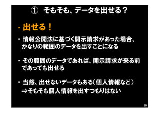 ① そもそも、データを出せる？
・ 出せる！
・ 情報公開法に基づく開示請求があった場合、
かなりの範囲のデータを出すことになる
・ その範囲のデータであれば、開示請求が来る前
であっても出せる
・ 当然、出せないデータもある（個人情報など）
⇒そもそも個人情報を出すつもりはない
10
 