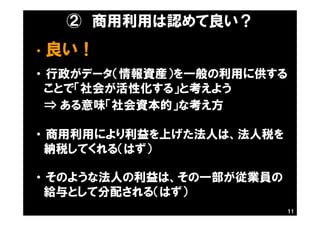 ② 商用利用は認めて良い？
・ 良い！
・ 行政がデータ（情報資産）を一般の利用に供する
ことで「社会が活性化する」と考えよう
⇒ ある意味「社会資本的」な考え方
・ 商用利用により利益を上げた法人は、法人税を
納税してくれる（はず）
・ そのような法人の利益は、その一部が従業員の
給与として分配される（はず）
11
 