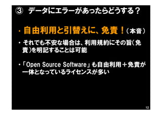③ データにエラーがあったらどうする？
・ 自由利用と引替えに、免責！（本音）
・ それでも不安な場合は、利用規約にその旨（免
責）を明記することは可能
・ 「Open Source Software」 も自由利用＋免責が
一体となっているライセンスが多い
12
 