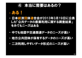 ④ 本当に需要はあるの？
・ ある！
・ 日本経済団体連合会が2013年3月19日に公表
した「公共データの産業利用に関する調査結果」
をみてもニーズはある
・ 中でも地図や交通関連データのニーズが高い
・ 地方公共団体が保有するデータのニーズが高い
・ 二次利用しやすいデータ形式のニーズが高い
13
 