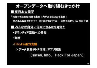 ■ 東日本大震災
・ＩＴによる後方支援
⇒ データ収集やＨＰ作成、アプリ開発
（ｓｉｎｓａｉ．Ｉｎｆｏ、 Ｈａｃｋ Ｆｏｒ Ｊａｐａｎ）
「知恵のある奴は知恵を出せ！力がある奴は力を出せ！
金のある奴は金を出せ！ 何も出せない奴は・・・元気を出せ!」 by 松山千春
■ みんなが自分に何ができるかを考えた
・ボランティア活動への参加
・寄附
16
オープンデータへ取り組むきっかけ
 
