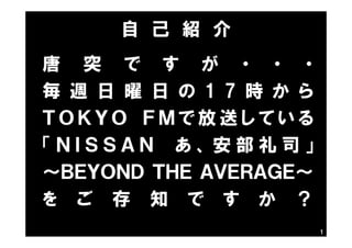 1
唐 突 で す が ・ ・ ・
毎 週 日 曜 日 の 1 7 時 か ら
Ｔ Ｏ Ｋ Ｙ Ｏ Ｆ Ｍ で 放 送 し て い る
「 Ｎ Ｉ Ｓ Ｓ Ａ Ｎ あ 、 安 部 礼 司 」
～ＢＥＹＯＮＤ ＴＨＥ ＡＶＥＲＡＧＥ～
を ご 存 知 で す か ？
自 己 紹 介
 