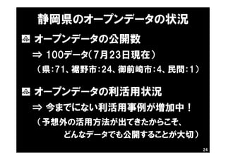 24
静岡県のオープンデータの状況
・ オープンデータの公開数
⇒ 100データ（7月23日現在）
（県：71、裾野市：24、御前崎市：4、民間：1）
・ オープンデータの利活用状況
⇒ 今までにない利活用事例が増加中！
（予想外の活用方法が出てきたからこそ、
どんなデータでも公開することが大切）
 