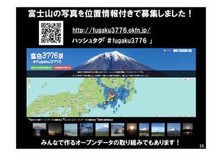 富士山の写真を位置情報付きで募集しました！
http://fugaku3776.okfn.jp/
ハッシュタグ「＃fugaku3776 」
みんなで作るオープンデータの取り組みでもあります！ 35
 