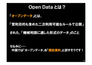 4
「オープンデータ」とは、
「営利目的も含めた二次利用可能なルールで公開」
された、「機械判読に適した形式のデータ」のこと
ちなみに・・・
中国では「オープンデータ」を「開放資料」と訳すそうです！
Ｏｐｅｎ Ｄａｔａ とは？
 