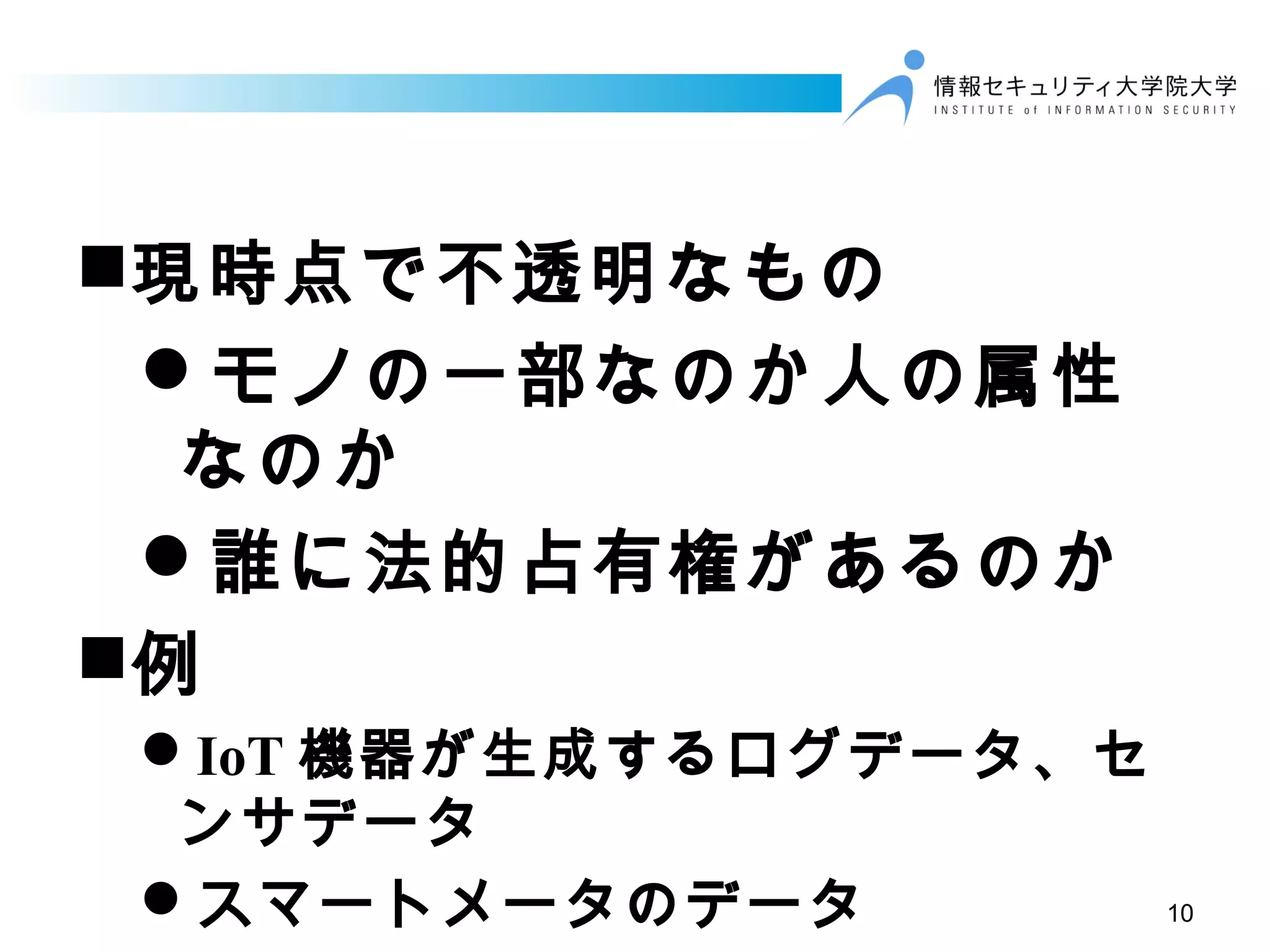 現時点で不透明なもの
モノの一部なのか人の属性
なのか
誰に法的占有権があるのか
例
IoT 機器が生成するログデータ、セ
ンサデータ
スマートメータのデータ 10
 