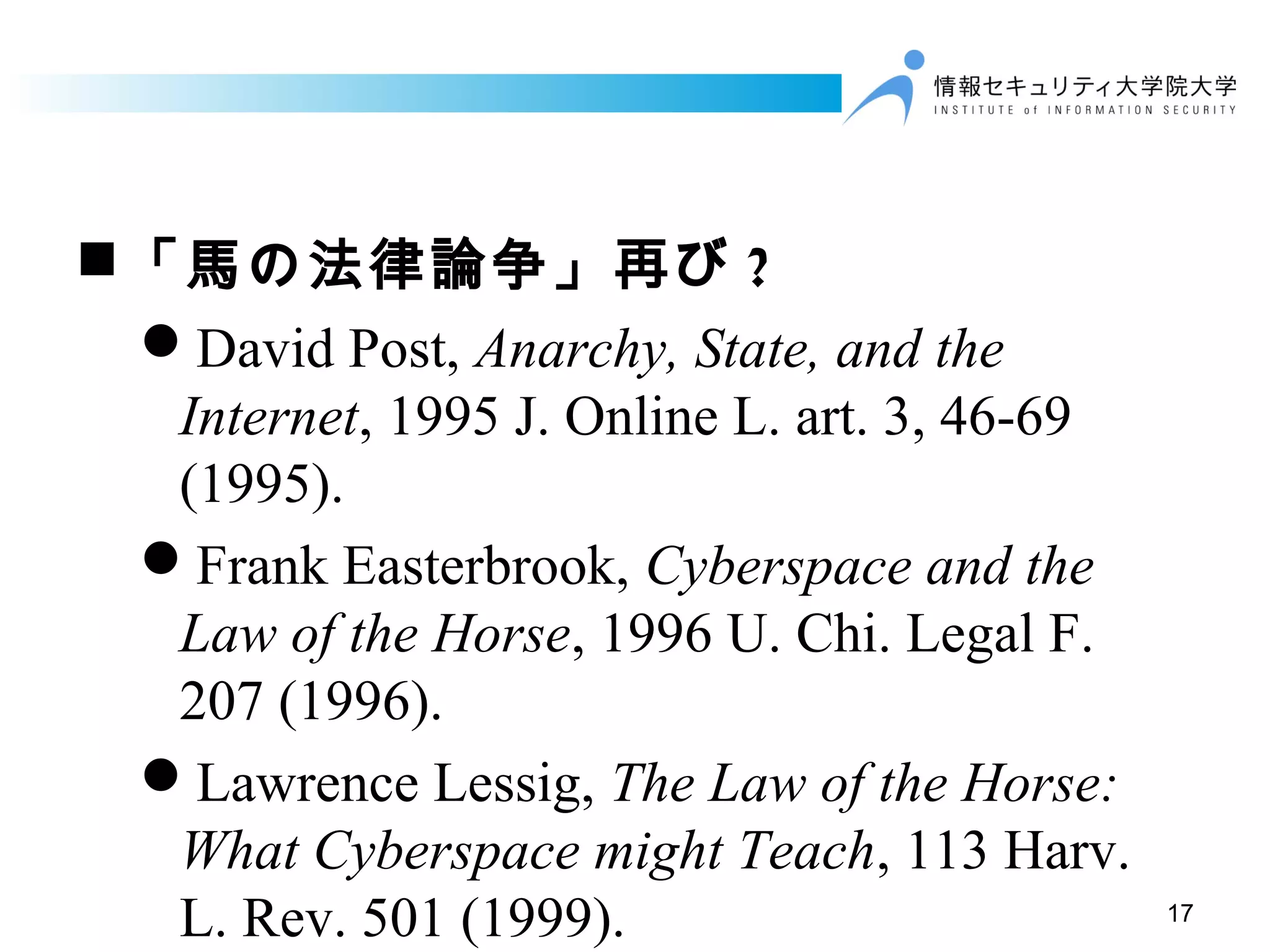17
「馬の法律論争」再び ?
David Post, Anarchy, State, and the
Internet, 1995 J. Online L. art. 3, 46-69
(1995).
Frank Easterbrook, Cyberspace and the
Law of the Horse, 1996 U. Chi. Legal F.
207 (1996).
Lawrence Lessig, The Law of the Horse:
What Cyberspace might Teach, 113 Harv.
L. Rev. 501 (1999).
 