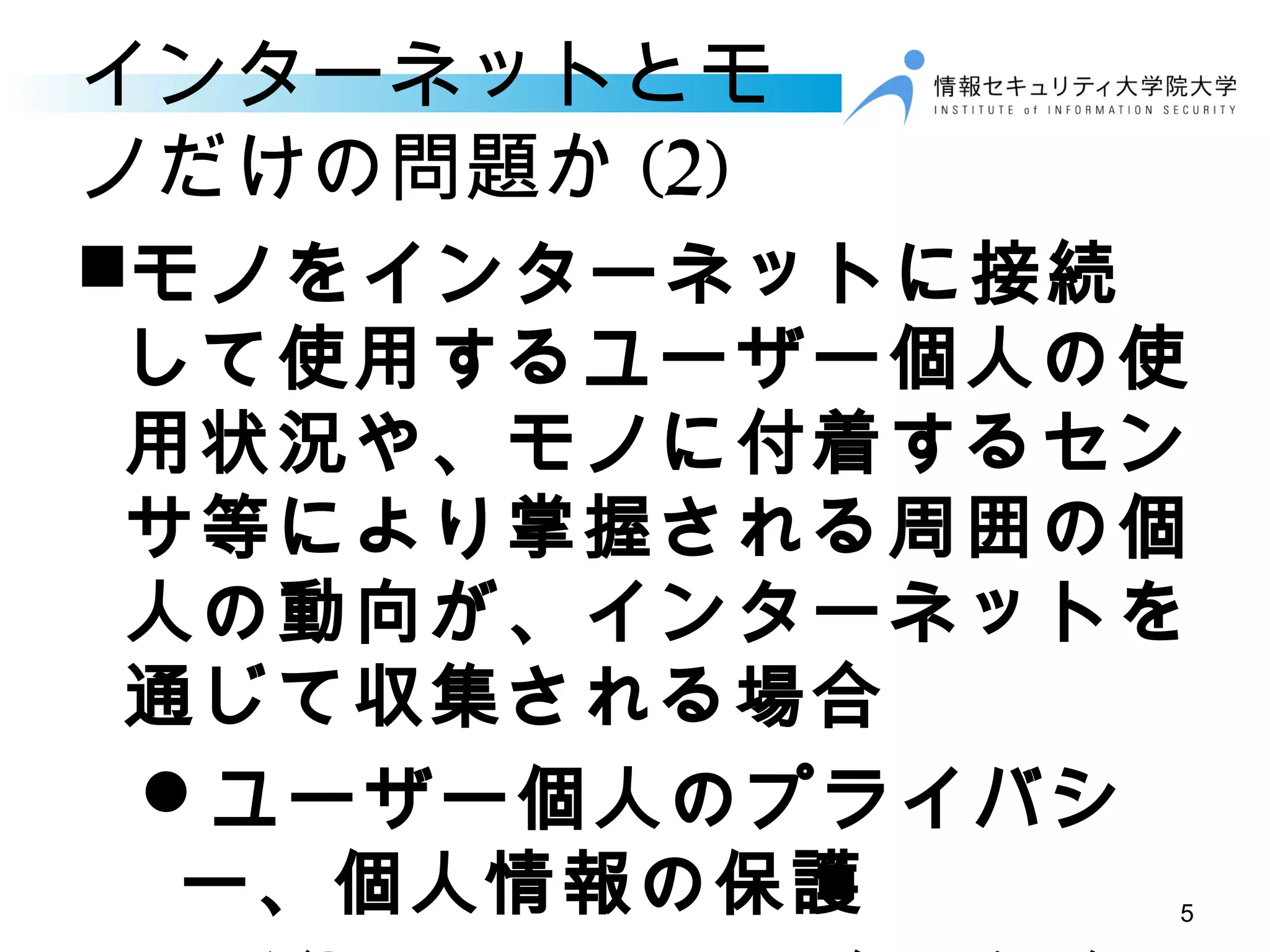 インターネットとモ
ノだけの問題か (2)
モノをインターネットに接続
して使用するユーザー個人の使
用状況や、モノに付着するセン
サ等により掌握される周囲の個
人の動向が、インターネットを
通じて収集される場合
ユーザー個人のプライバシ
ー、個人情報の保護 5
 