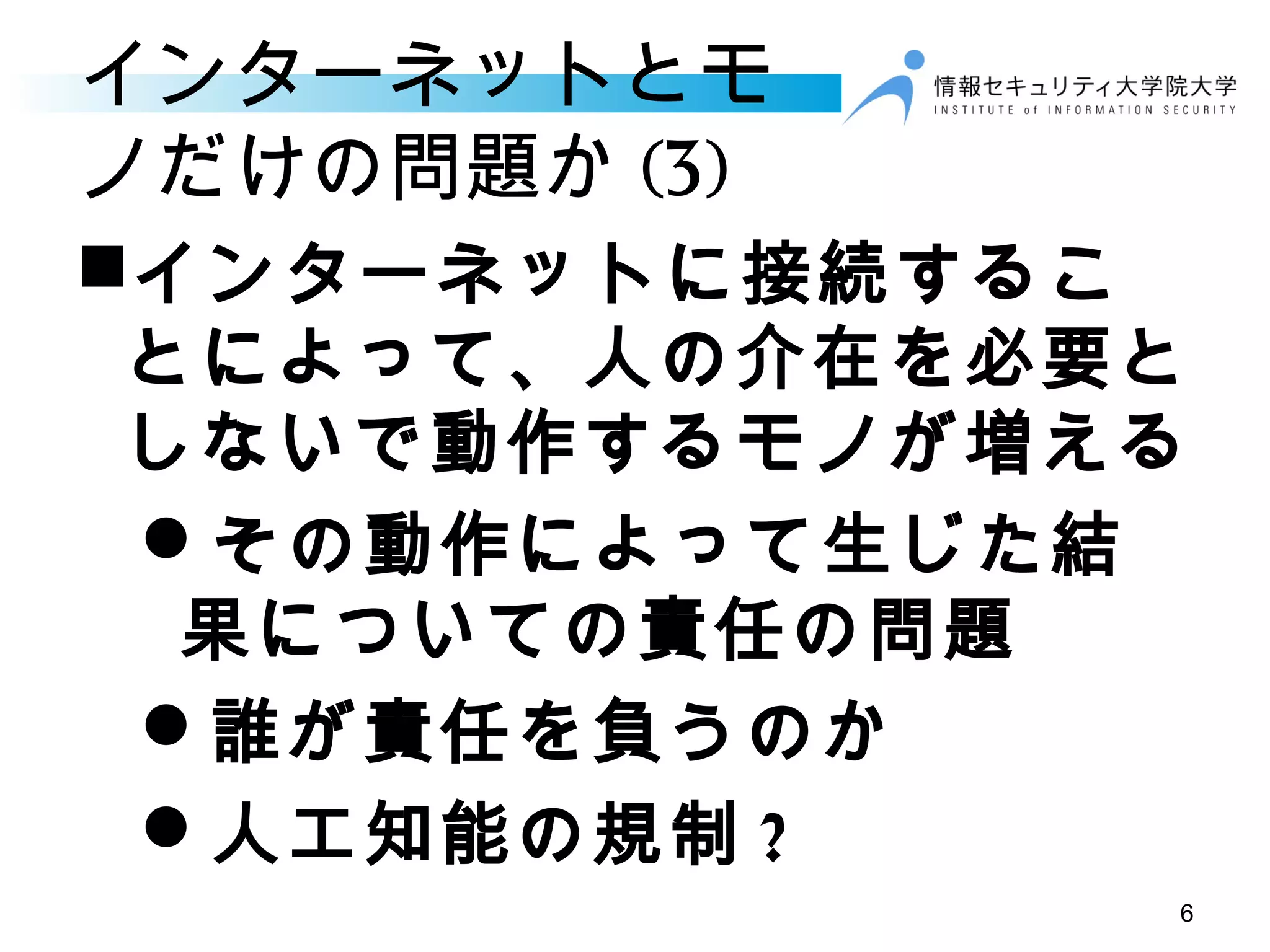 インターネットとモ
ノだけの問題か (3)
インターネットに接続するこ
とによって、人の介在を必要と
しないで動作するモノが増える
その動作によって生じた結
果についての責任の問題
誰が責任を負うのか
人工知能の規制 ?
6
 
