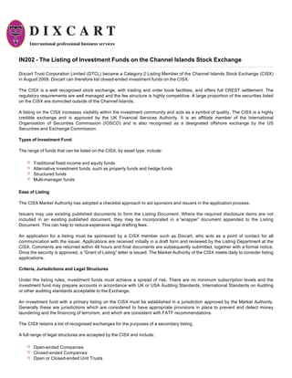 IN202 - The Listing of Investment Funds on the Channel Islands Stock Exchange

Dixcart Trust Corporation Limited (DTCL) became a Category 2 Listing Member of the Channel Islands Stock Exchange (CISX)
in August 2009. Dixcart can therefore list closed-ended investment funds on the CISX.

The CISX is a well recognised stock exchange, with trading and order book facilities, and offers full CREST settlement. The
regulatory requirements are well managed and the fee structure is highly competitive. A large proportion of the securities listed
on the CISX are domiciled outside of the Channel Islands.

A listing on the CISX increases visibility within the investment community and acts as a symbol of quality. The CISX is a highly
credible exchange and is approved by the UK Financial Services Authority. It is an affiliate member of the International
Organisation of Securities Commission (IOSCO) and is also recognised as a designated offshore exchange by the US
Securities and Exchange Commission.

Types of Investment Fund

The range of funds that can be listed on the CISX, by asset type, include:

       Traditional fixed income and equity funds
       Alternative investment funds, such as property funds and hedge funds
       Structured funds
       Multi-manager funds

Ease of Listing

The CISX Market Authority has adopted a checklist approach to aid sponsors and issuers in the application process.

Issuers may use existing published documents to form the Listing Document. Where the required disclosure items are not
included in an existing published document, they may be incorporated in a “wrapper” document appended to the Listing
Document. This can help to reduce expensive legal drafting fees.

An application for a listing must be sponsored by a CISX member such as Dixcart, who acts as a point of contact for all
communication with the issuer. Applications are received initially in a draft form and reviewed by the Listing Department at the
CISX. Comments are returned within 48 hours and final documents are subsequently submitted, together with a formal notice.
Once the security is approved, a “Grant of Listing” letter is issued. The Market Authority of the CISX meets daily to consider listing
applications.

Criteria, Jurisdictions and Legal Structures

Under the listing rules, investment funds must achieve a spread of risk. There are no minimum subscription levels and the
investment fund may prepare accounts in accordance with UK or USA Auditing Standards, International Standards on Auditing
or other auditing standards acceptable to the Exchange.

An investment fund with a primary listing on the CISX must be established in a jurisdiction approved by the Market Authority.
Generally these are jurisdictions which are considered to have appropriate provisions in place to prevent and detect money
laundering and the financing of terrorism, and which are consistent with FATF recommendations.

The CISX retains a list of recognised exchanges for the purposes of a secondary listing.

A full range of legal structures are accepted by the CISX and include:

       Open-ended Companies
       Closed-ended Companies
       Open or Closed-ended Unit Trusts
 