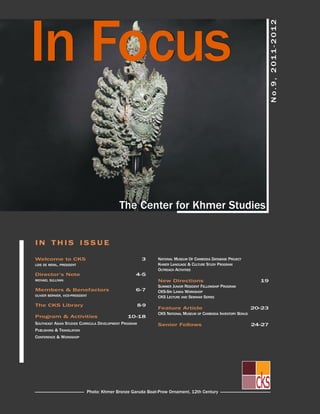in focus


                                                                                                                        no.9, 2011-201 2
                                            The center for Khmer studies


in THis issuE

Welcome to cKs                                           3    nATionAL MusEuM of cAMBoDiA DATABAsE PRoJEcT
Lois DE MEniL, PREsiDEnT                                      KHMER LAnGuAGE & cuLTuRE sTuDY PRoGRAM
                                                              ouTREAcH AcTiViTiEs
Director’s note                                     4-5
MicHAEL suLLiVAn                                              new Directions                                      19
                                                              suMMER JunioR REsiDEnT fELLoWsHiP PRoGRAM
Members & Benefactors                               6-7       cKs-sRi LAnKA WoRKsHoP
oLiViER BERniER, VicE-PREsiDEnT                               cKs LEcTuRE AnD sEMinAR sERiEs
The cKs Library                                         8-9
                                                              feature Article                                   20-23
                                                              cKs nATionAL MusEuM of cAMBoDiA inVEnToRY Bonus
Program & Activities                            10-18
souTHEAsT AsiAn sTuDiEs cuRRicuLA DEVELoPMEnT PRoGRAM         senior fellows                                    24-27
PuBLisHinG & TRAnsLATion
confEREncE & WoRKsHoP




                              Photo: Khmer Bronze Garuda Boat-Prow ornament, 12th century
 