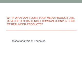 Q1- In what ways does your media product use, develop or challenge forms and conventions of real media products? 9 shot analysis of Thanatos 
