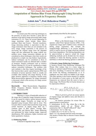 Ashish Jain, Prof. Delkeshwar Pandey / International Journal of Engineering Research and
                   Applications (IJERA) ISSN: 2248-9622 www.ijera.com
                         Vol. 2, Issue4, July-August 2012, pp.1496-1500
   Amputation of Motion Blur From Photograph Using Iterative
                Approach in Frequency Domain
                          Ashish Jain [1], Prof. Delkeshwar Pandey [2]
         [1]
               Department of Computer Science & Engineering, U.P. Tech. University, Lucknow, INDIA
         [2]
               Department of Computer Science & Engineering, U.P. Tech. University, Lucknow, INDIA


ABSTRACT
          In current years blur removing techniques in   approximately described by this equation:
the presence of noise have become a great deal of
attention in the ﬁeld of image processing under image                            g = PSF*f + N,
restoration [7], [1]. There are several approaches to
image denoising, which include linear ﬁlters,                     Where: g the blurred image, h the distortion
nonlinear ﬁlters and Fourier / Wavelet transforms.       operator called Point Spread Function (PSF), f the
Image denoising problem is equivalent to that of         original true image and N Additive noise, introduced
image restoration when blurs are not included in the     during image acquisition, that corrupts the
noisy image .Image restoration is the process of         image[8].Image deblurring is an inverse problem
recovering the original image from the degraded          which is used to recover an image which has suffered
image and also understand the image without any          from linear degradation. The blurring degradation can
artifacts errors. Image restoration methods can be       be space-invariant or space-in variant [6]. Image
considered as direct techniques when their results are   deblurring methods can be divided into two classes:
produced in a simple one step fashion. Equivalently,     nonblind, in which the blurring operator is known
indirect techniques can be considered as those in        and blind, in which the blurring operator is unknown.
which restoration results are obtained after a number
of iterations. Iterative techniques such as iterative    1.2 Iterative Image Deblurring Techniques
Wiener Filtering [5], [3] can be considered as simple    i). Iterative Wiener Filter Deblurring Technique-The
indirect restoration techniques. The problem with        Wiener filter isolates lines in a noisy image by
such methods is that they require knowledge of the       finding an optimal tradeoff between inverse filtering
blur function that is point -spread function (PSF) and   and noise smoothing. It removes the additive noise
estimation of power spectrum which is, usually not       and inverts the blurring simultaneously so as to
available when dealing with image blurring. In this      emphasize any lines which are hidden in the image.
paper Iterative approach in frequency domain using       This filter operates in the Fourier domain [3], making
Blind deconvolution approach, for image restoration      the elimination of noise easier as the high and low
is discussed, which is the recovery of a sharp version   frequencies are removed from the noise to leave a
of a blurred image.                                      sharp image. The Wiener filter in Fourier domain can
                                                         be expressed as follows:
Keywords:      Blind Deconvolution, Degradation
Model, Frequency Domain, Iterative Approach,
Image Restoration, PSF

1. INTRODUCTION
          Blurring is a form of bandwidth reduction of             Where Sxx(f1,f2),Snn(f1,f2) are power spectra
the image due to imperfect image formation process.      of original image and additive noise and H(f1,f2) is
It can be caused by relative motion between camera       blurring filter.
and original images. Normally, an image can be                     An iterative procedure for wiener filter in
degraded using low-pass filters and its noise. This      spatial domain is listed below:
low-pass filter is used to blur/smooth the image using   0. Initialization: Rf (0) =Rg, where Rg is the the
certain functions. In digital image there are 3          autocorrelation matrix of g1. Wiener ﬁlter
common types of Blur effects: Average Blur,              construction: B(i+1) =Rf(i)HH[ HR f(i) HH +Rn]−1
Gaussian Blur and Motion Blur. Image deblurring          2. Restoration: ˜f (i+1) =B(i+1)g
can performed for better looking image, improved         3. Update: Rf (i+1) =E{˜f(i+1) ˜f (i+1)}
identification, PSF calibration, higher resolution and   Steps 1 to 3 are repeated until the result converges.
better quantitative Analysis.                            The iterative Wiener ﬁlter in discrete Fourier domain
                                                         is given as:
1.1 Deblurring Model                                                                 pg p2 f i ph 2
                                                                      𝑝𝑓 i + 1 =
        A blurred or degraded image can be                                        [𝑝 𝑓 i ph 2 + pn ]2


                                                                                              1496 | P a g e
 