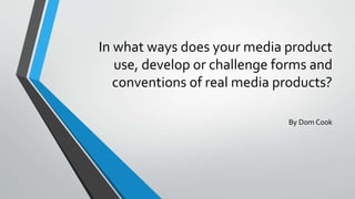 In what ways does your media product
use, develop or challenge forms and
conventions of real media products?
By Dom Cook
 