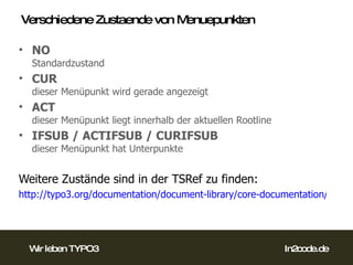 Verschiedene Zustaende von Menuepunkten NO Standardzustand CUR dieser Menüpunkt wird gerade angezeigt ACT dieser Menüpunkt liegt innerhalb der aktuellen Rootline IFSUB / ACTIFSUB / CURIFSUB dieser Menüpunkt hat Unterpunkte Weitere Zustände sind in der TSRef zu finden: http://typo3.org/documentation/document-library/core-documentation/doc_core_tsref/4.3.0/view/1/9/#id2531260 