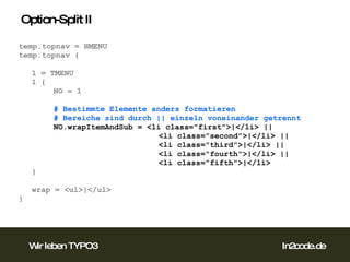 Option-Split II temp.topnav = HMENU temp.topnav { 1 = TMENU 1 { NO = 1 # Bestimmte Elemente anders formatieren # Bereiche sind durch || einzeln voneinander getrennt NO.wrapItemAndSub = <li class="first">|</li> ||  <li class="second">|</li> ||  <li class="third">|</li> || <li class="fourth">|</li> || <li class="fifth">|</li> } wrap = <ul>|</ul> }  