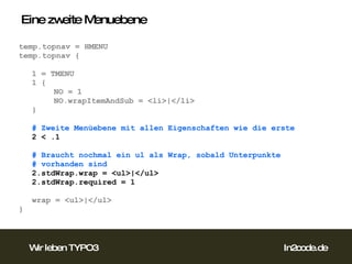 Eine zweite Menuebene temp.topnav = HMENU temp.topnav { 1 = TMENU 1 { NO = 1 NO.wrapItemAndSub = <li>|</li> } # Zweite Menüebene mit allen Eigenschaften wie die erste 2 < .1 # Braucht nochmal ein ul als Wrap, sobald Unterpunkte  # vorhanden sind 2.stdWrap.wrap = <ul>|</ul> 2.stdWrap.required = 1 wrap = <ul>|</ul> }  