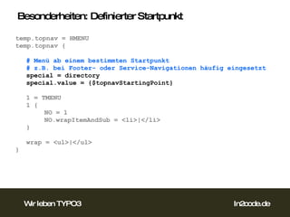 Besonderheiten: Definierter Startpunkt temp.topnav = HMENU temp.topnav { # Menü ab einem bestimmten Startpunkt # z.B. bei Footer- oder Service-Navigationen häufig eingesetzt special = directory special.value = {$topnavStartingPoint} 1 = TMENU 1 { NO = 1 NO.wrapItemAndSub = <li>|</li> } wrap = <ul>|</ul> }  