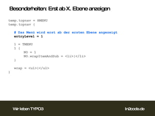 Besonderheiten: Erst ab X. Ebene anzeigen temp.topnav = HMENU temp.topnav { # Das Menü wird erst ab der ersten Ebene angezeigt entryLevel = 1 1 = TMENU 1 { NO = 1 NO.wrapItemAndSub = <li>|</li> } wrap = <ul>|</ul> }  