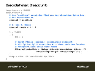 Besonderheiten: Breadcrumb temp.topnav = HMENU temp.topnav { # typ "rootline" zeigt den Pfad von der aktuellen Seite bis # zur Root-Seite an special = rootline # 1. bis 8. Ebene special.range = 1 | 8 1 = TMENU 1 { NO = 1 # Durch Pfeile (&raquo;) voneinander getrennt # Mit Option Split erreichen wir, dass nach dem letzten # Menüpunkt kein Pfeil mehr kommt NO.wrapItemAndSub = |&nbsp;&nbsp;&raquo;&nbsp;&nbsp; |*|  |&nbsp;&nbsp;&raquo;&nbsp;&nbsp; |*| | } wrap = <div id="breadcrumb">|</div> }  