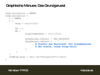Graphische Menues: Das Grundgeruest temp.navigation = HMENU temp.navigation { 1 = TMENU 1 { wrap = <ul>|</ul> NO = 1 NO {   wrapItemAndSub = <li>|</li>     ATagParams.cObject = IMG_RESOURCE ATagParams.cObject { # Hierhin das Kernstück: Das Zusammenbauen # der Grafik, siehe Folge-Seite } } } stdWrap.wrap = <div id="navigation">|</div> } 